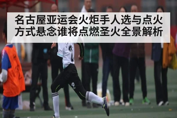 名古屋亚运会火炬手人选与点火方式悬念谁将点燃圣火全景解析