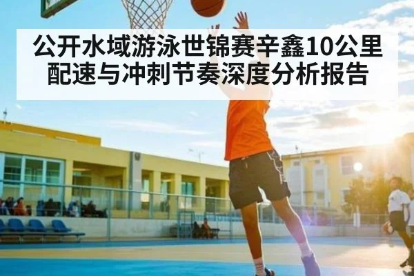 公开水域游泳世锦赛辛鑫10公里配速与冲刺节奏深度分析报告