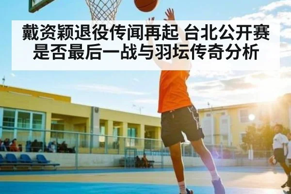 戴资颖退役传闻再起 台北公开赛是否最后一战与羽坛传奇分析
