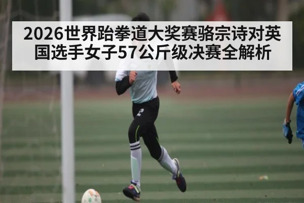 2026世界跆拳道大奖赛骆宗诗对英国选手女子57公斤级决赛全解析
